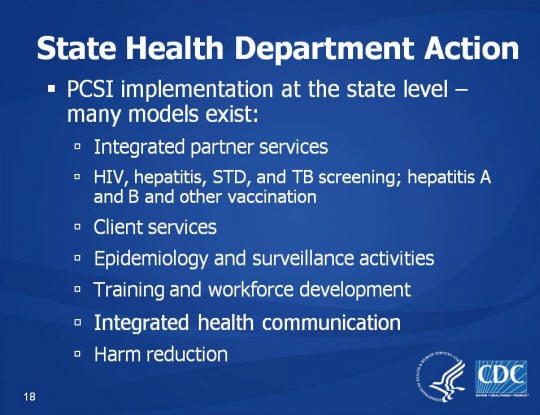 State Health Department Action. PCSI implementation at the state level – many models exist: Integrated partner services, HIV, hepatitis, STD, and TB screening; hepatitis A and B and other vaccination. Client services, Epidemiology and surveillance activities, Training and workforce development, Integrated health communication. Harm reduction