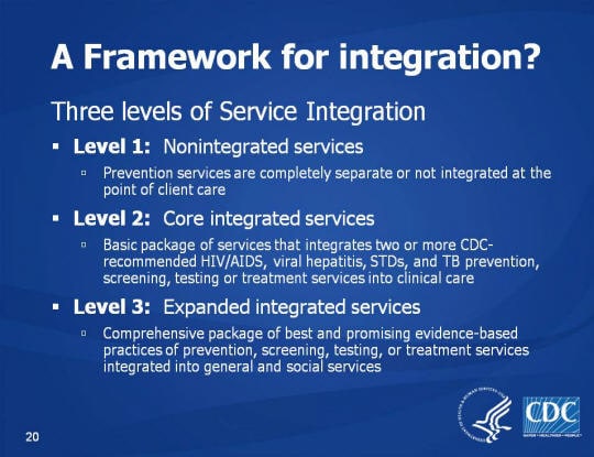 A Framework for integration? Three levels of Service Integration Level 1: Nonintegrated services, Prevention services are completely separate or not integrated at the point of client care. Level 2: Core integrated services, Basic package of services that integrates two or more CDC-recommended HIV/AIDS, viral hepatitis, STDs, and TB prevention, screening, testing or treatment services into clinical care. Level 3: Expanded integrated services. Comprehensive package of best and promising evidence-based practices of prevention, screening, testing, or treatment services integrated into general and social services