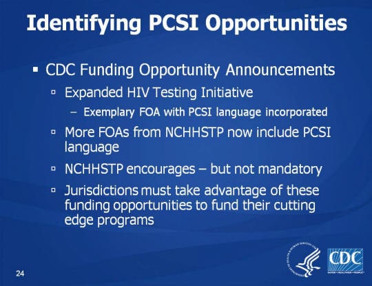 Identifying PCSI Opportunities. CDC Funding Opportunity Announcements. Expanded HIV Testing Initiative. Exemplary FOA with PCSI language incorporated. More FOAs from NCHHSTP now include PCSI language, NCHHSTP encourages – but not mandatory, Jurisdictions must take advantage of these funding opportunities to fund their cutting edge programs