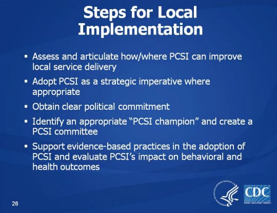 Steps for Local Implementation. Assess and articulate how/where PCSI can improve local service delivery. Adopt PCSI as a strategic imperative where appropriate. Obtain clear political commitment. Identify an appropriate “PCSI champion” and create a PCSI committee . Support evidence-based practices in the adoption of PCSI and evaluate PCSI’s impact on behavioral and health outcomes.
