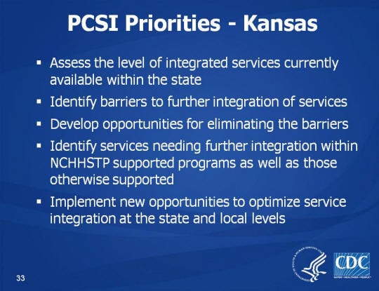 PCSI Priorities - Kansas. Assess the level of integrated services currently available within the state. Identify barriers to further integration of services. Develop opportunities for eliminating the barriers. Identify services needing further integration within NCHHSTP supported programs as well as those otherwise supported. Implement new opportunities to optimize service integration at the state and local levels