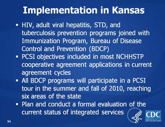 Implementation in Kansas. HIV, adult viral hepatitis, STD, and tuberculosis prevention programs joined with Immunization Program, Bureau of Disease Control and Prevention (BDCP). PCSI objectives included in most NCHHSTP cooperative agreement applications in current agreement cycles. All BDCP programs will participate in a PCSI tour in the summer and fall of 2010, reaching six areas of the state. Plan and conduct a formal evaluation of the current status of integrated services