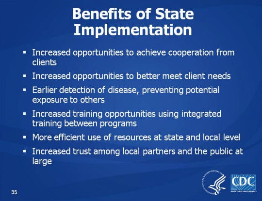 Benefits of State Implementation. Increased opportunities to achieve cooperation from clients. Increased opportunities to better meet client needs. Earlier detection of disease, preventing potential exposure to others. Increased training opportunities using integrated training between programs. More efficient use of resources at state and local level. Increased trust among local partners and the public at large