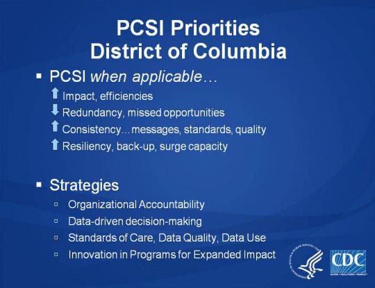 PCSI Priorities. District of Columbia. PCSI when applicable… Impact, efficiencies. Redundancy, missed opportunities. Consistency… messages, standards, quality. Resiliency, back-up, surge capacity. Strategies. Organizational Accountability. Data-driven decision-making. Standards of Care, Data Quality, Data Use. Innovation in Programs for Expanded Impact