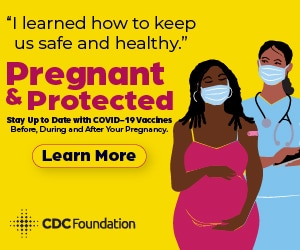 Graphic of a pregnant woman & her doctor.  With the following caption. 'I learned how to keep us safe and healthy." Pregnant & protected. Stay up to date with COVID-19 vaccines before, during, and after your pregnancy. Learn more.