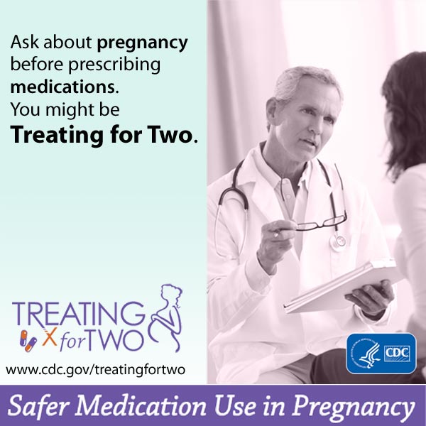 When prescribing medications you might be Treating for Two. Safer medication use in pregnancy. Visit: http://www.cdc.gov/treatingfortwo to learn more.