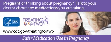 Pregnant or thinking about pregnancy? Talk to your doctor about any medication you are taking. Treating for Two. Visit: http://www.cdc.gov/treatingfortwo to learn more. Safer medication use in pregnancy.