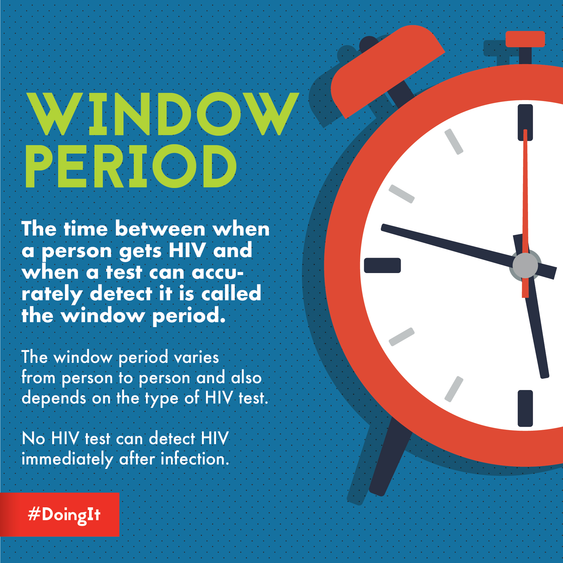 Image displays animation of a clock, along with the following text: WINDOW PERIOD The time between when a person gets HIV and when a test can accurately detect it is called the window period. The window period varies from person to person and depends on the type of HIV test. No HIV test can detect HIV immediately after infection.