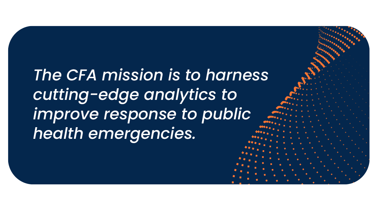 The mission for the Center of Forecasting and Outbreak Analytics is to harness cutting-edge analytics to improve response to public health emergencies.