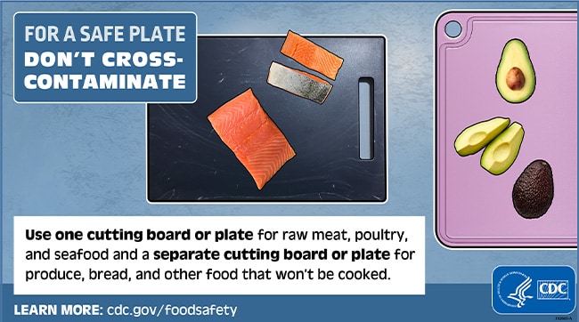 For a safe plate don't cross-contaminate. Use one cutting board or plate for raw meat, poultry and seafood and separate cutting board or plate for produce, bread, and other food that won't be cooked.