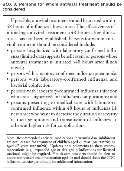 BOX 3. Persons for whom antiviral treatment should be considered
If possible, antiviral treatment should be started within 48 hours of influenza illness onset. The effectiveness of initiating antiviral treatment >48 hours after illness onset has not been established. Persons for whom antiviral
treatment should be considered include:
�
persons hospitalized with laboratory-confirmed influenza
(limited data suggests benefit even for persons whose antiviral treatment is initiated >48 hours after illness onset);
�
persons with laboratory-confirmed influenza pneumonia;
�
persons with laboratory-confirmed influenza and bacterial coinfection;
�
persons with laboratory-confirmed influenza infection who are at higher risk for influenza complications; and
�
persons presenting to medical care with laboratory-confirmed influenza within 48 hours of influenza illness
onset who want to decrease the duration or severity of their symptoms and transmission of influenza to others at higher risk for complications.
Note: Recommended antiviral medications (neuraminidase inhibitors) are not licensed for treatment of children aged <1 year (oseltamivir) or aged <7 years (zanamivir). Updates or supplements to these recommendations
(e.g., expanded age or risk group indications for licensed vaccines) might be required. Health-care providers should be alert to announcements of recommendation updates and should check the CDC influenza website periodically for additional information.