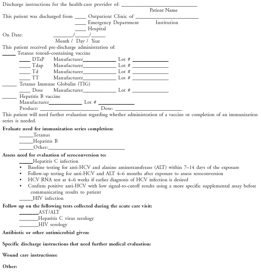 Discharge instructions for the health-care provider of: ____________________________
Patient Name
This patient was discharged from ____ Outpatient Clinic of _______________________
____ Emergency Department Institution
____ Hospital
On Date: _______/_____/_____
Month / Day / Year
This patient received pre-discharge administration of:
_____ Tetanus toxoid�containing vaccine
____ DTaP Manufacturer____________ Lot # _____________
____ Tdap Manufacturer____________ Lot # _____________
____ Td Manufacturer____________ Lot # _____________
____ TT Manufacturer____________ Lot # _____________
_____ Tetanus Immune Globulin (TIG)
____ Dose Manufacturer____________ Lot # _____________
_____ Hepatitis B vaccine
Manufacturer____________ Lot # _____________
Product: _____________________ Dose: ________________________
This patient will need further evaluation regarding whether administration of a vaccine or completion of an immunization
series is needed.
Evaluate need for immunization series completion:
_____Tetanus
_____Hepatitis B
_____Other:___________________________
Assess need for evaluation of seroconversion to:
_____Hepatitis C infection
� Baseline testing for anti-HCV and alanine aminotransferase (ALT) within 7�14 days of the exposure
� Follow-up testing for anti-HCV and ALT 4�6 months after exposure to assess seroconversion
� HCV RNA test at 4�6 weeks if earlier diagnosis of HCV infection is desired
� Confirm positive anti-HCV with low signal-to-cutoff results using a more specific supplemental assay before
communicating results to patient
_____HIV infection
Follow up on the following tests collected during the acute care visit:
_______AST/ALT
_______Hepatitis C virus serology
_______HIV serology
Antibiotic or other antimicrobial given:
Specific discharge instructions that need further medical evaluation:
Wound care instructions:
Other: