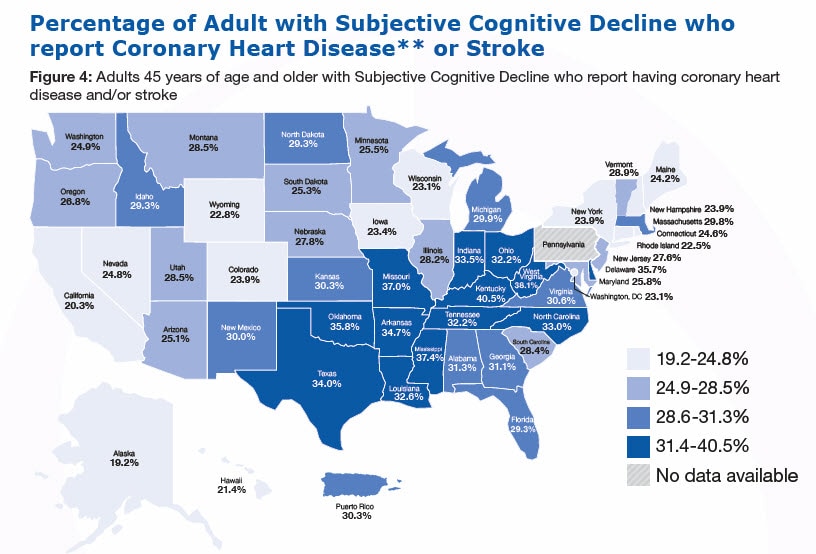 Percentage of Adult with Subjective Cognitive Decline who report Coronary Heart Disease** or Stroke, Figure 4: Adults 45 years of age and older with Subjective Cognitive Decline who report having coronary heart disease and/or stroke (%26#37;) Alabama-34.7%26#37; Alaska-19.2%26#37; Arizona-25.1%26#37; Arkansas-34.7%26#37; California-20.3%26#37; Colorado-23.9%26#37; Connecticut-24.6%26#37; Delaware-35.7%26#37; Florida-29.3%26#37; Georgia-31.1%26#37;, Hawaii-21.4, Idaho-29.3, Illinois-28.2, Indiana-33.5, Iowa-23.4, Kansas-30.3, Kentucky-40.5, Louisiana-32.6, Maine-24.2, Maryland-25.8, Massachusetts-29.8, Michigan-29.9, Minnesota-25.5, Mississippi-37.4, Missouri-37.0, Montana-28.5, Nebraska-27.8, Nevada-24.8, New Hampshire-23.9, New Jersey-27.6, New Mexico-30.0, New York-23.9, North Carolina-33.0, North Dakota-29.3, Ohio-32.2, Oklahoma-35.8, Oregon-26.8, Pennsylvania - No data available, Rhode Island-22.5, South Carolina-28.4, South Dakota-25.3, Tennessee-32.2, Texas-34.0, Utah-28.5, Vermont-28.9, Virginia-30.6, Washington-24.9, West Virginia-38.1, Wisconsin-23.1, Wyoming-22.8, Washington, DC-23.1, Puerto Rico-30.3