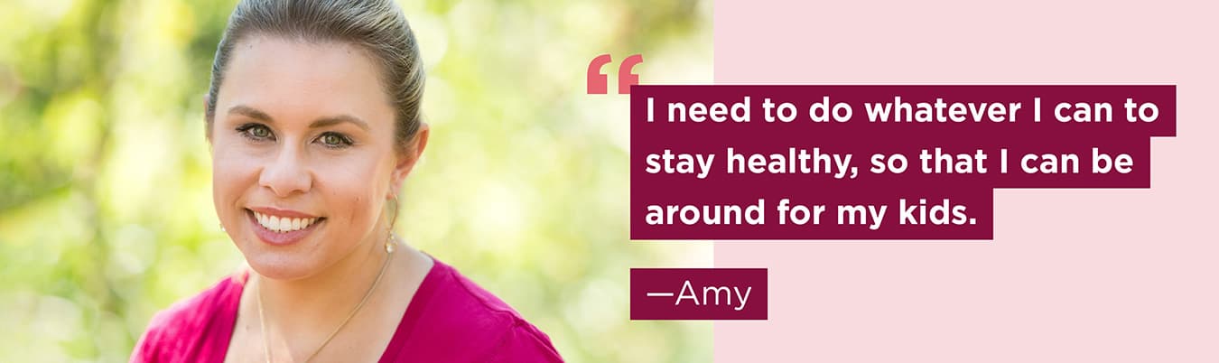 I need to do whatever I can to stay healthy, so that I can be around for my kids. Amy.