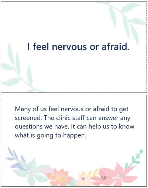 I feel nervous or afraid. Many of us feel nervous or afraid to get screened. The clinic staff can answer any questions we have. It can help us to know what is going to happen.