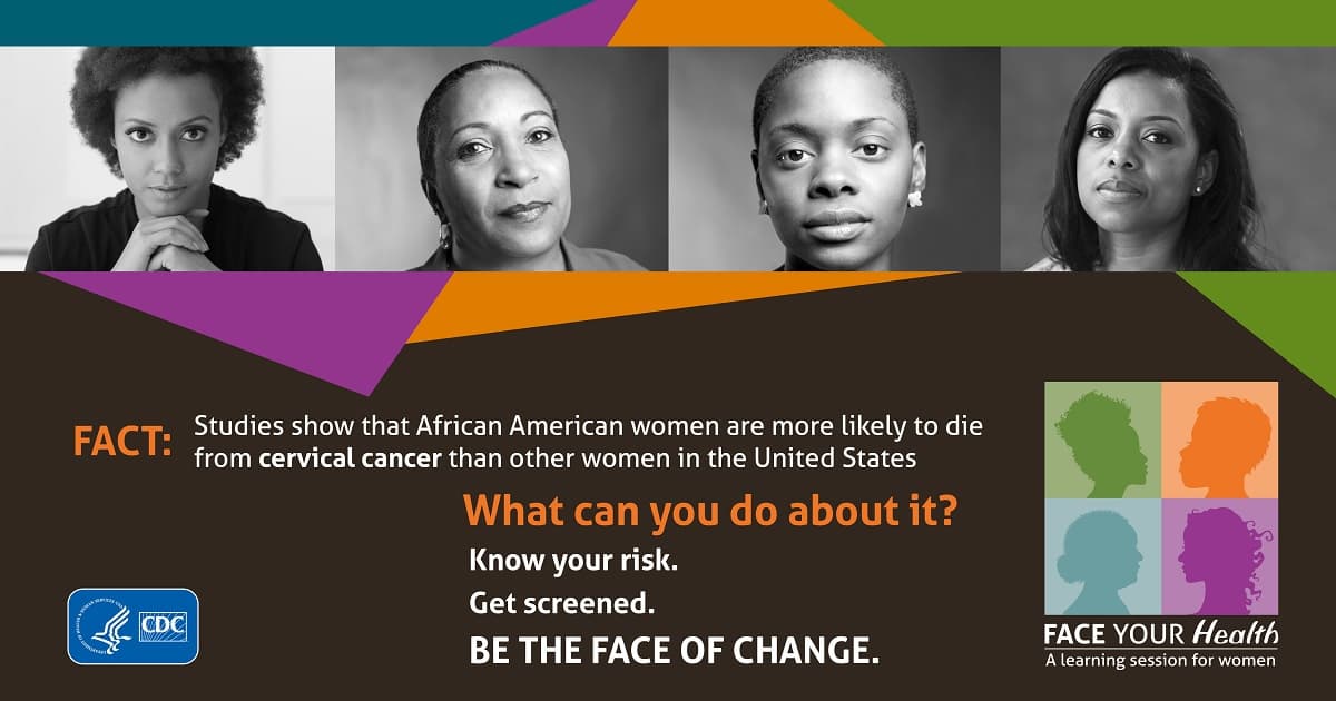 Face Your Health from the U.S. Department of Health and Human Services and the Centers for Disease Control and Prevention. Fact: Studies show that African American women are more likely to die from cervical cancer than other women in the United States. What can you do about it? Know your risk. Get screened. Be the face of change.