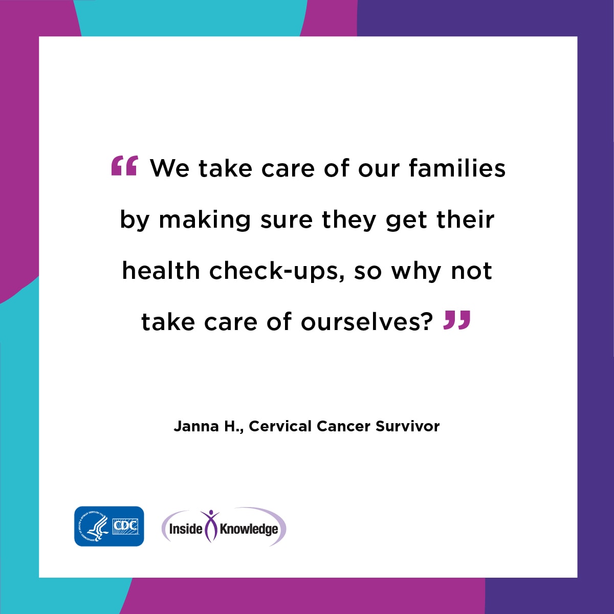 We take care of our families by making sure they by making sure they get their health check-ups, so why not take care of ourselves? Janna H. Cervical Cancer Survivor