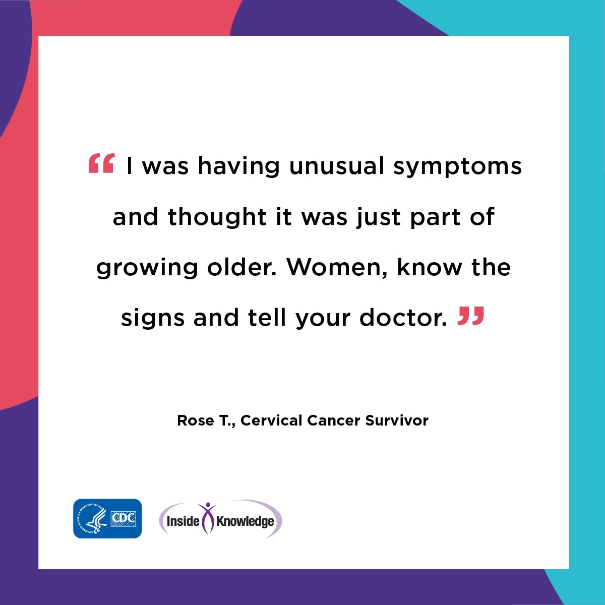 I was having unusual symptoms and thought it was just part of growing older. Women, know the signs and tell your doctor. Rose T., Cervical Cancer Survivor
