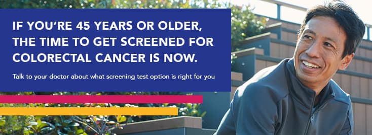 If you’re 45 years old or older, the time to get screened for colorectal cancer is now. Talk to your doctor about what screening test option is right for you.