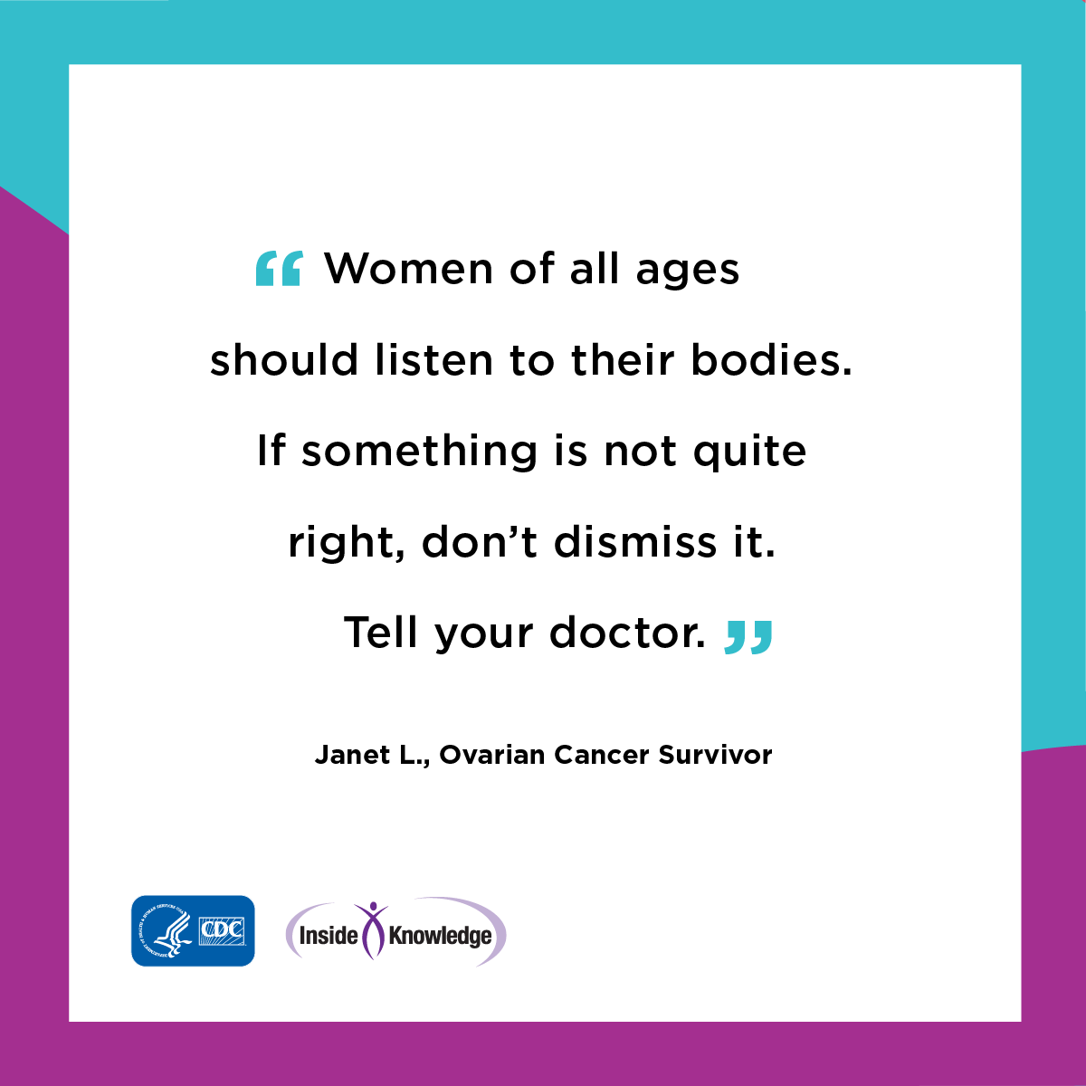 Women of all ages is to listen to your body. If something is not quite right, don’t dismiss it. Tell your doctor.
