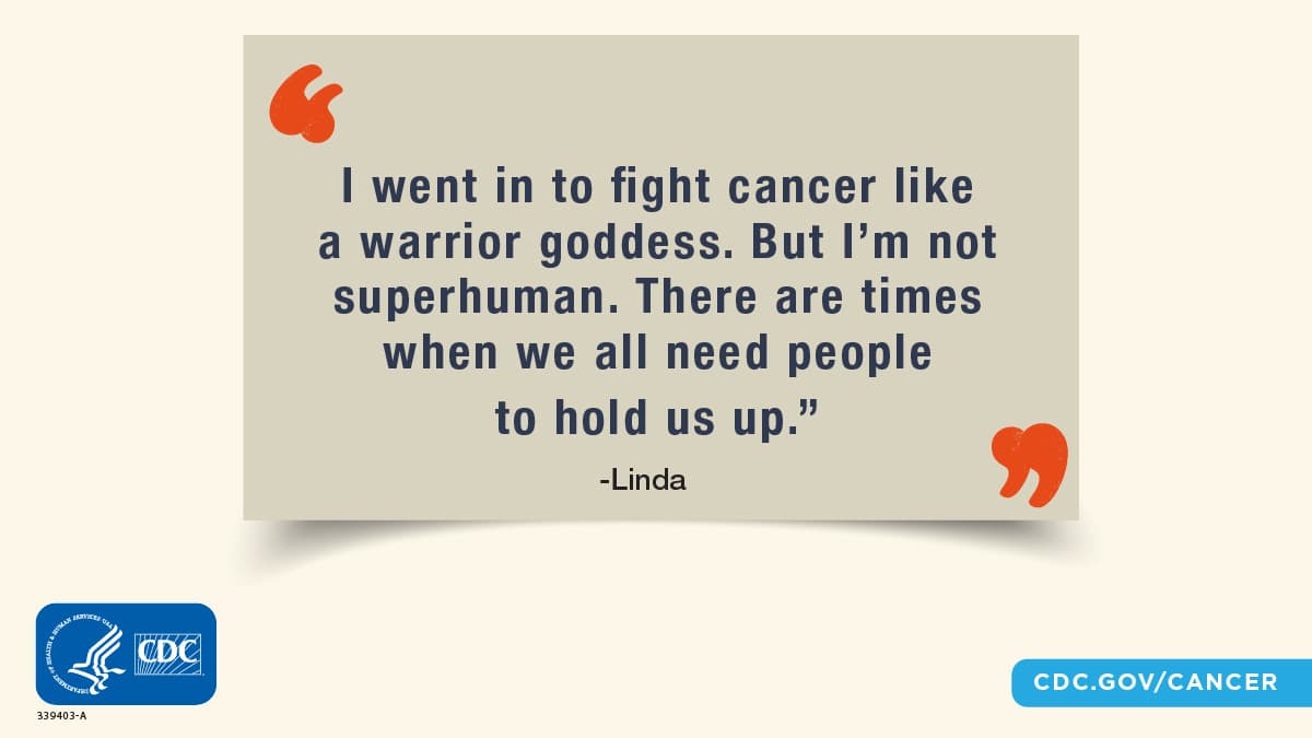 “I went in to fight cancer like a warrior goddess. But I’m not superhuman. There are times when we all need people to hold us up.”; Linda