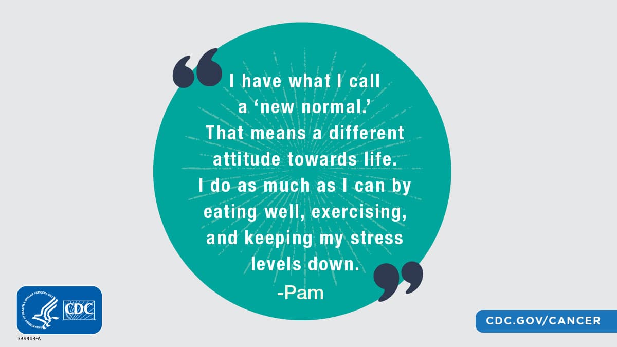 “I have what I call a ‘new normal.’ That means a different attitude towards life. I do as much as I can by eating well, exercising, and keeping my stress levels down.”; Pam