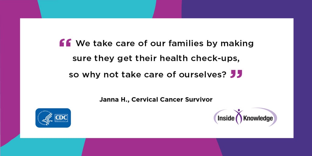 We take care of our families by making sure they get their health check-ups, so why not take care of ourselves? Janna H., Cervical Cancer Survivor