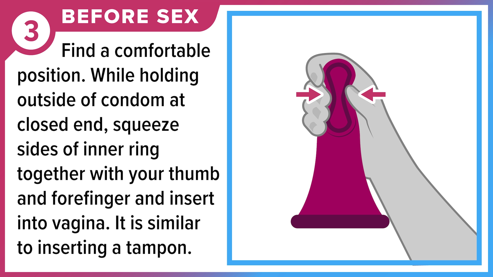 Fingers squeezing thick, inner ring of female condom to prepare to insert it. Before sex - Find a comfortable position. While holding outside of condom at closed end, squeeze sides of inner ring together with your thumb and forefinger and insert into vagina.