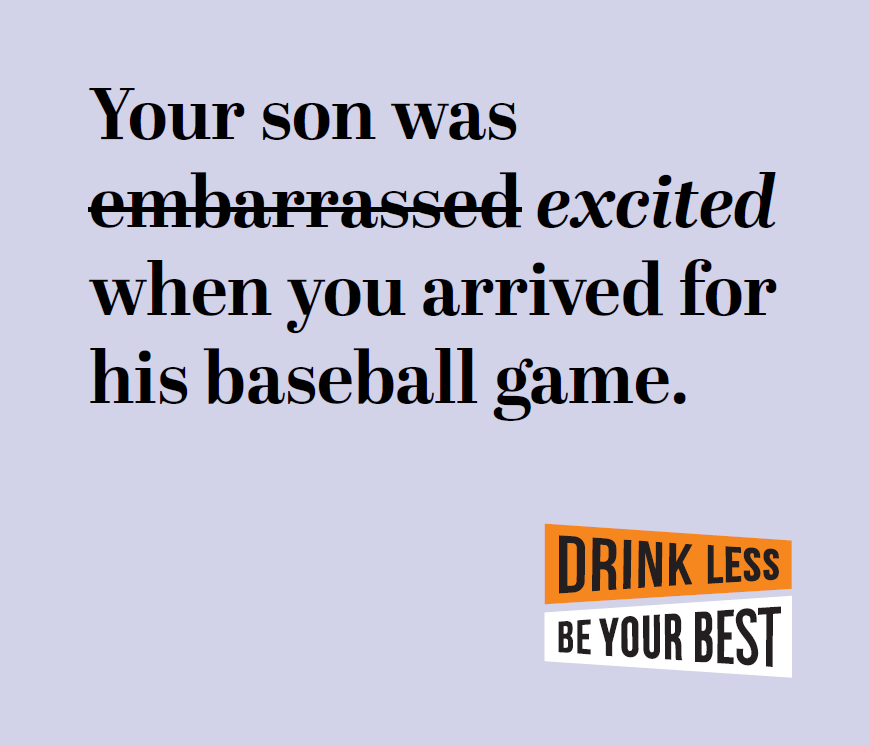 Your son was excited, not embarrassed, when you arrived for his baseball game. Drink less be your best.