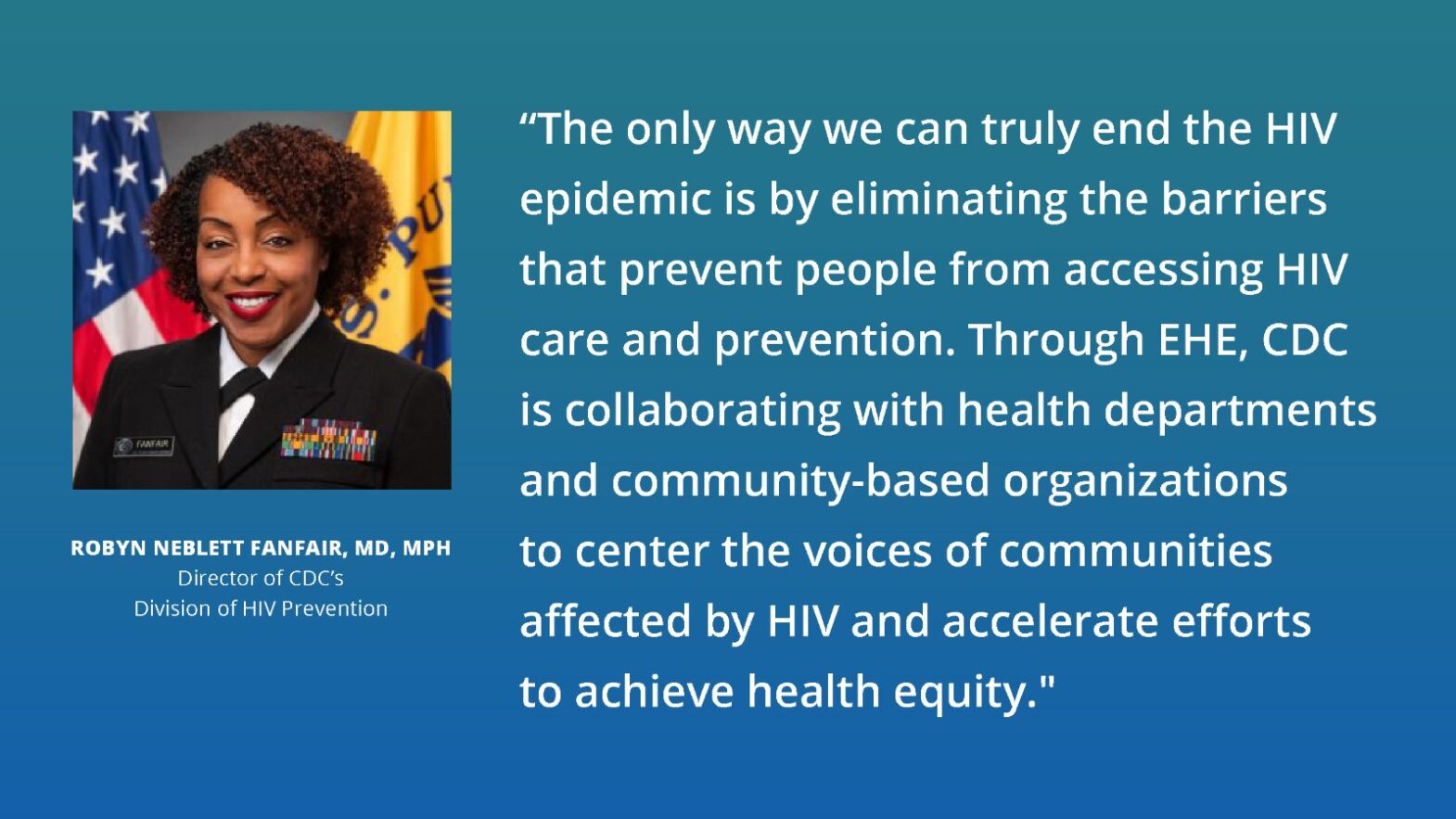 Quote from Robyn Neblett Fanfair, MD, MPH, Director of CDC’s Division of HIV Prevention, stating "The only way we can truly end the HIV epidemic is by eliminating the barriers that prevent people from accessing HIV care and prevention. Through EHE, CDC is collaborating with health departments and community-based organizations to center the voices of communities affected by HIV and accelerate efforts to achieve health equity."