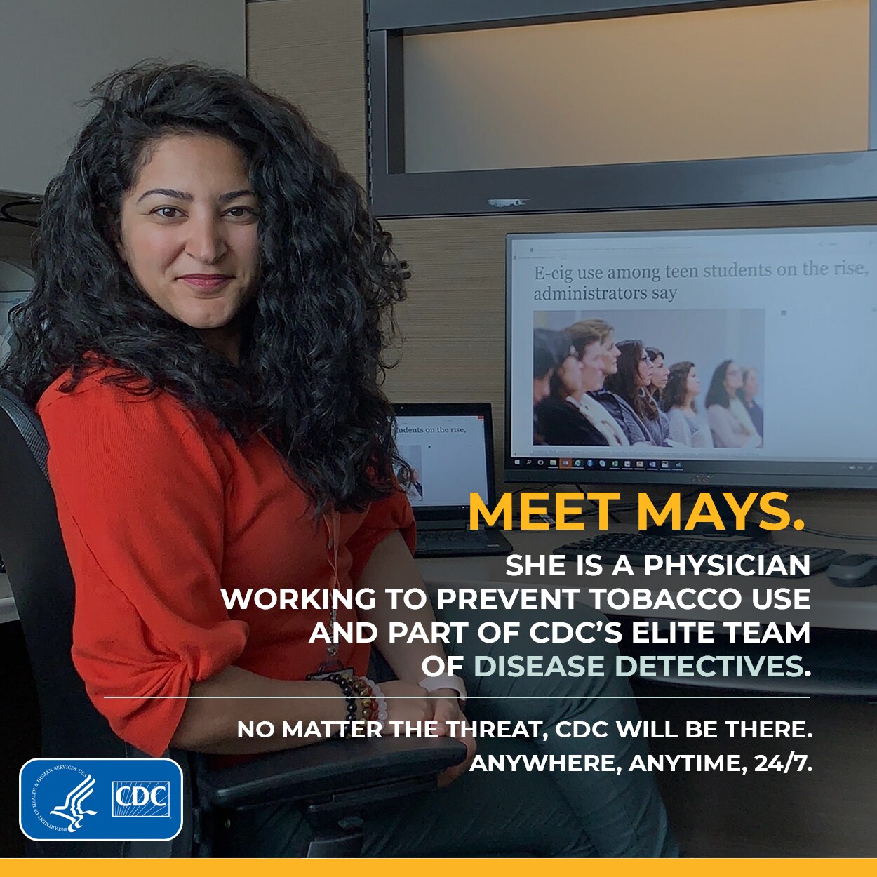 Meet Mays. She is a physician working to prevent tobacco use and part of CDC'S Elite Team of Disease Detectives. No matter the threat, CDC Will be there. Anywhere, Anytime, 24/7.