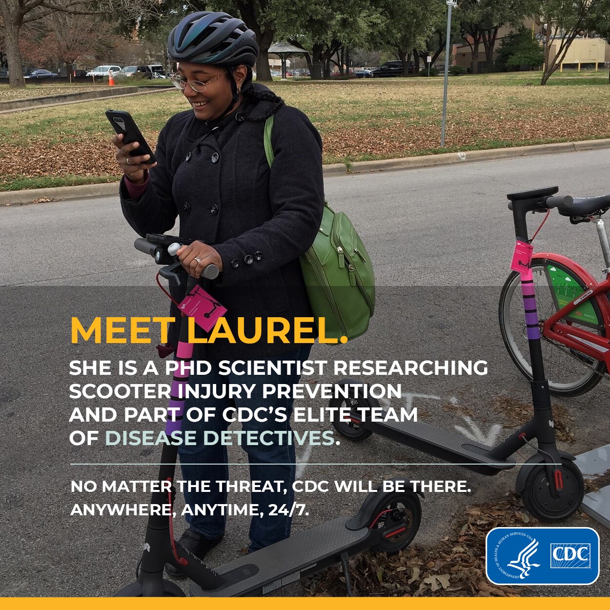 Meet Laurel. She is a physician and phd scientist researching scooter injury prevention and part of CDC's elite team of disease detectives. No matter the threat, CDC will be there. Anywhere, anytime, 24/7