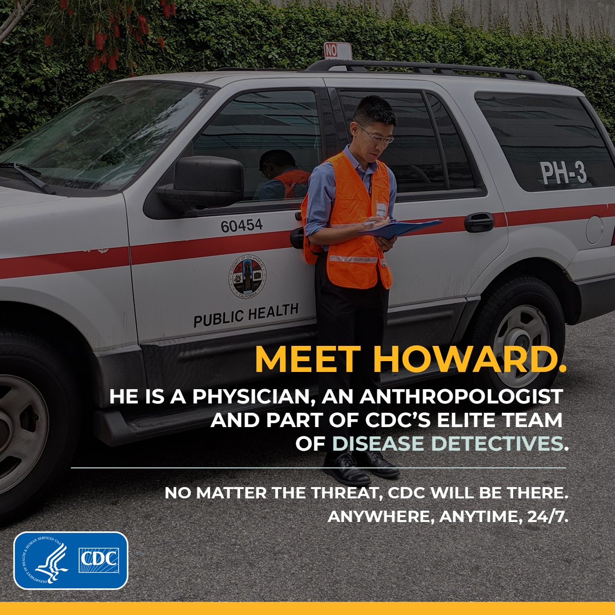 Meet Howard. He is a Physician, an anthropologist and part of CDC's Elite Team of disease detectives. No matter the threat, CDC Will be there. Anywhere, Anytime, 24/7.