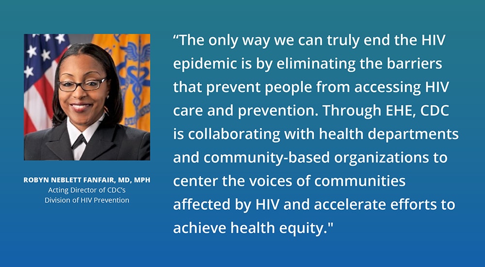 Robyn Neblett Fanfair, MD, MPH, Acting Director of CDC’s Division of HIV Prevention, is quoted saying, “The only way we can truly end the HIV epidemic is by eliminating the barriers that prevent people from accessing HIV care and prevention. Through EHE, CDC is collaborating with health departments and community-based organizations to center the voices of communities affected by HIV and accelerate efforts to achieve health equity.”