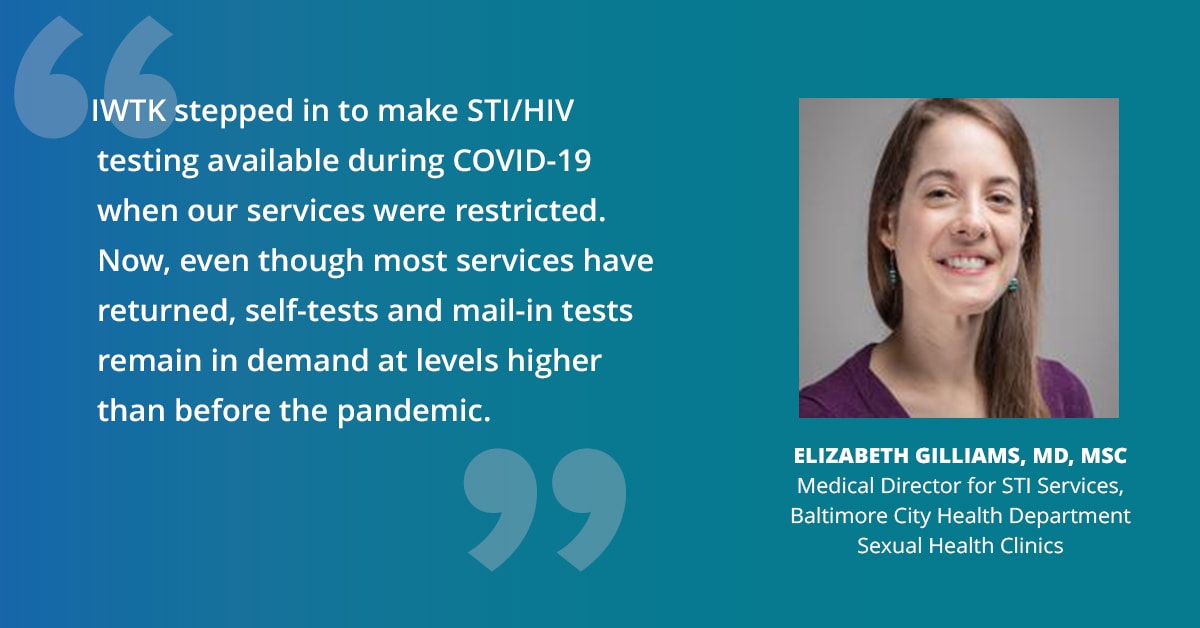 "IWTK stepped in to make STI/HIV testing available during COVID-19 when our services were restricted. Now, even though most services have returned, self-tests and mail-in tests remain in demand at levels higher than before the pandemic." — Elizabeth Gilliams, MD, MSc, Medical Director for STI Services, Baltimore City Health Department Sexual Health Clinics