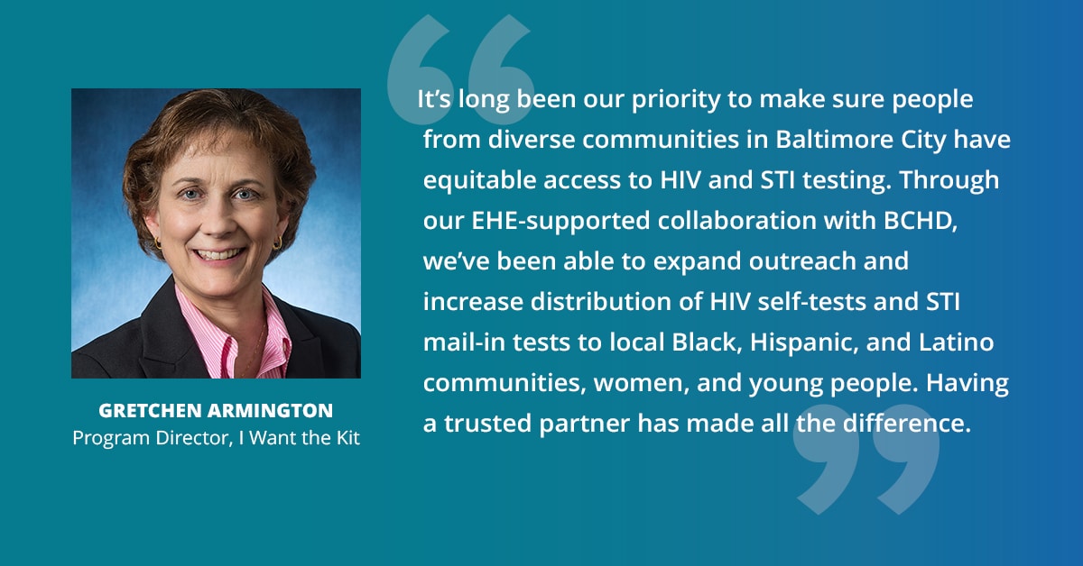 "It's long been our priority to make sure people from diverse communities in Baltimore City have equitable access to HIV and STI testing. Through our EHE-supported collaboration with BCHD, we've been able to expand outreach and increase distribution of HIV self-tests and STI mail-in tests to local Black, Hispanic, and Latino communities, women, and young people. Having a trusted partner has made all the difference." — Gretchen Armington, Program Director, I Want the Kit