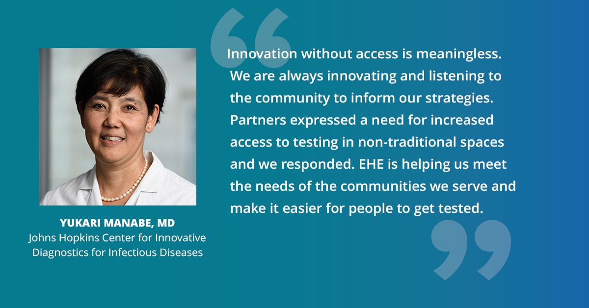 "Innovation without access is meaningless. We are always innovating and listening to the community to inform our strategies. Partners expressed a need for increased access to testing in non-traditional spaces and we responded. EHE is helping us meet the needs of the communities we serve and make it easier for people to get tested." — Yukari Manabe, MD, Johns Hopkins Center for Innovative Diagnostics for Infectious Diseases