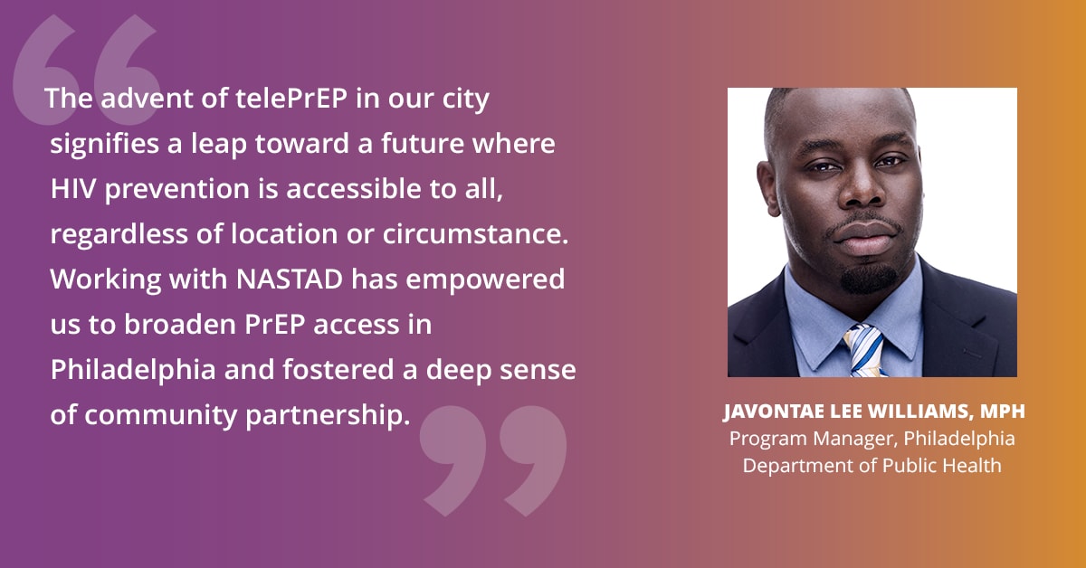 "The advent of telePrEP in our city signifies a leap toward a future where HIV prevention is accessible to all, regardless of location or circumstance. Working with NASTAD has empowered us to broaden PrEP access in Philadelphia and fostered a deep sense of community partnership." — Javontae Lee Williams, MPH, Program Manager, Philadelphia Department of Public Health