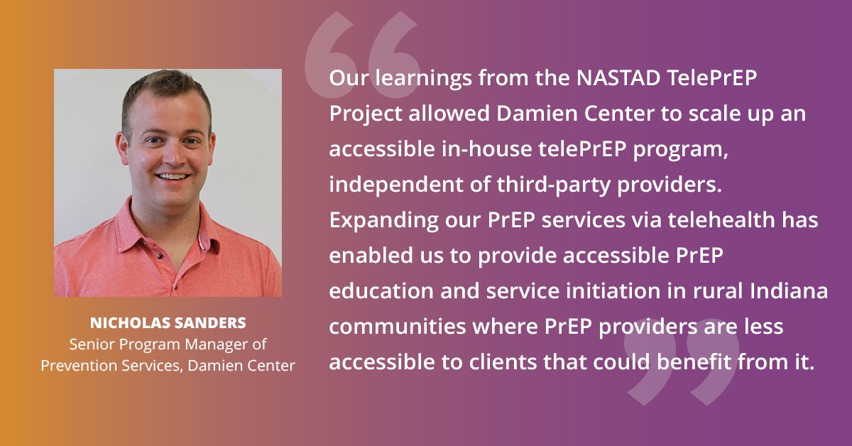 "Our learnings from the NASTAD TelePrEP Project allowed Damien Center to scale up an accessible in-house telePrEP program, independent of third-party providers. Expanding our PrEP services via telehealth has enabled us to provide accessible PrEP education and service initiation in rural Indiana communities where PrEP providers are less accessible to clients that could benefit from it." — Nicholas Sanders, Senior Program Manager of Prevention Services, Damien Center