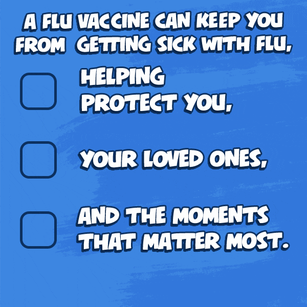 A flu  vaccine can keep you from getting sick with flu, helping protect you, your  loved ones, and the moments that matter most.