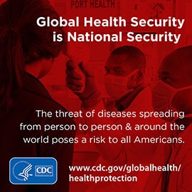 The world is at greater risk than ever from global health threats. We may not know what the next epidemic will be, but we know that one is coming. 2004 SARS with illustration of SARS virus; 2009 Influenza with illustration of influenza virus; 2014 Ebola with illustration of Ebola virus; 2018 with ?; HHS logo, CDC logo CDC works 24/7 to protect you. www.cdc.gov/globalhealth/healthprotection