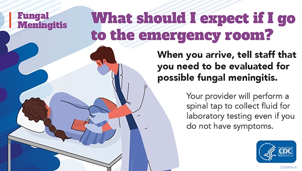 What should I expect if I go to the Emergency Room? When you arrive, tell staff that you need to be evaluated for possible fungal meningitis.  Your provider will perform a spinal tap to collect fluid for laboratory testing even if you do not have symptoms.  Image of a healthcare worker performing a spinal tap on a patient in an emergency room HHS CDC Logo
