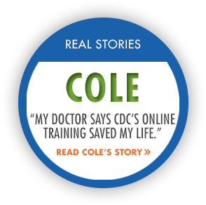 Real Stories: Cole. "My doctor says CDC's online training saved my life." Read Cole's Story.