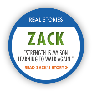 Real Stories: Zack. "Strength is my son learning to walk again." Read Zack's story.
