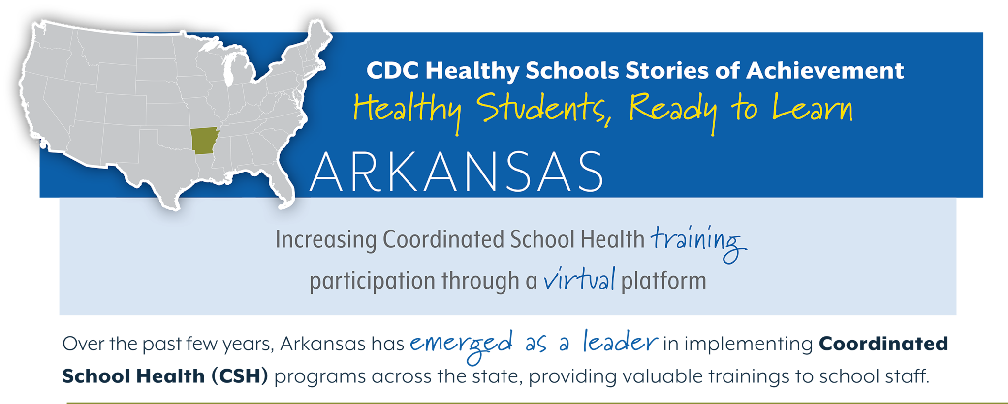 CDC Healthy Schools Stories of Achievement Arkansas Healthy Students , Ready to Learn Increasing Coordinated School Health training participation through a virtual platform. Over the past few years, Arkansas has emerged as a leader in implementing Coordinated School Health (CSH) programs across the state, providing valuable trainings to school staff