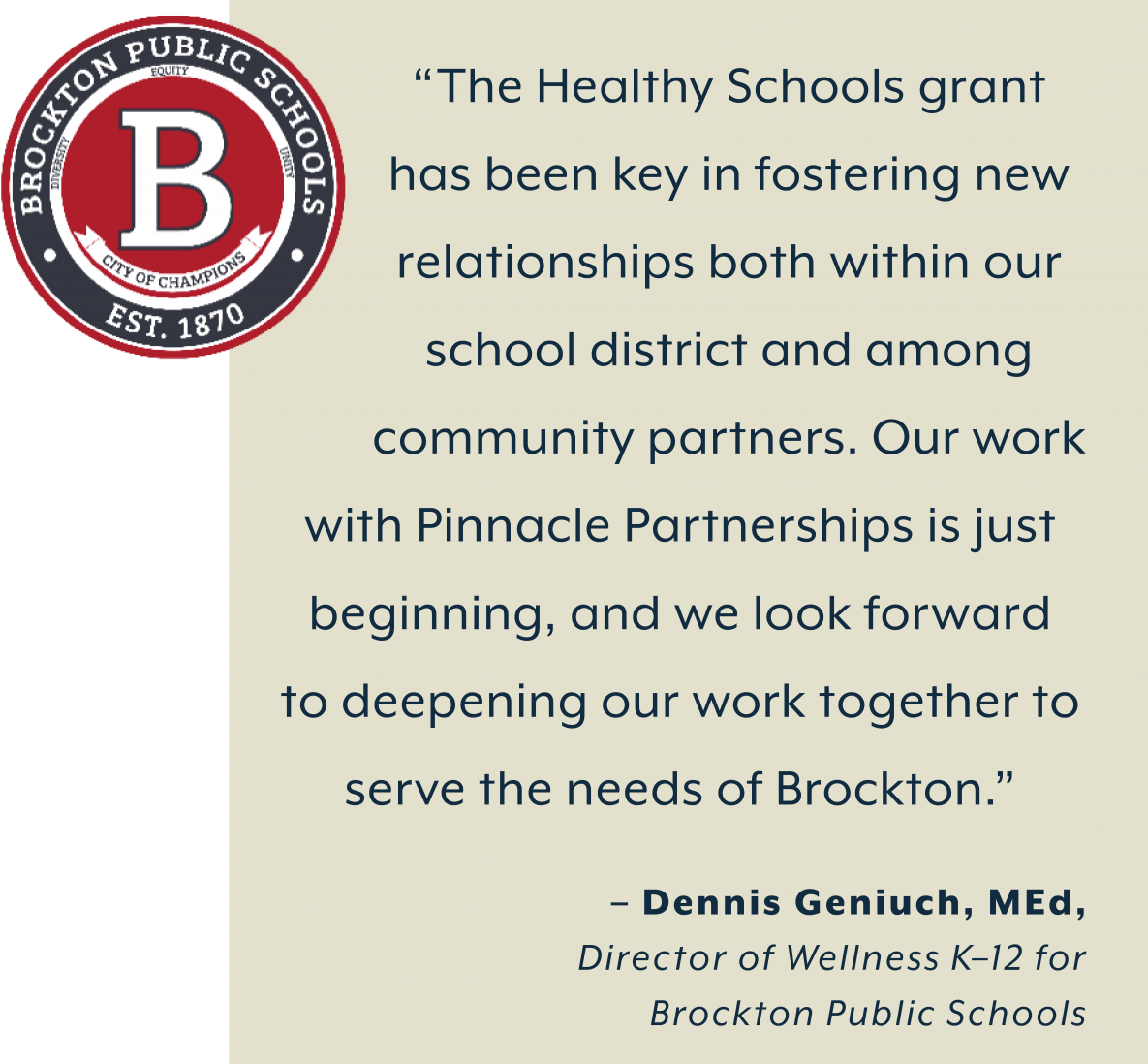 Brockton Public Schools Logo. “The Healthy Schools grant  has been key in fostering new  relationships both within our  school district and among  community partners. Our work  with Pinnacle Partnerships is just  beginning, and we look forward  to deepening our work together to  serve the needs of Brockton.”  – Dennis Geniuch, MEd, Director of Wellness K–12 for  Brockton Public Schools
