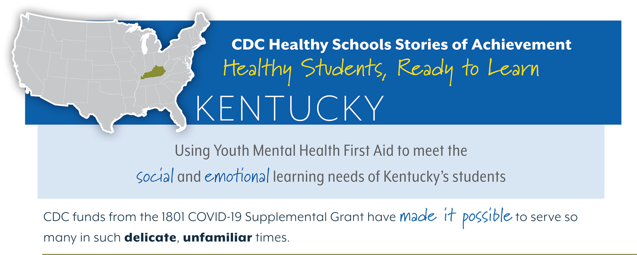 CDC Healthy Schools Stories of Achievement  Healthy Students, Ready to Learn  KENTUCKY Using Youth Mental Health First Aid to meet the  social and emotonal learning needs of Kentucky’s students  CDC funds from the 1801 COVID-19 Supplemental Grant have made it possible to serve so  many in such delicate, unfamiliar times. 