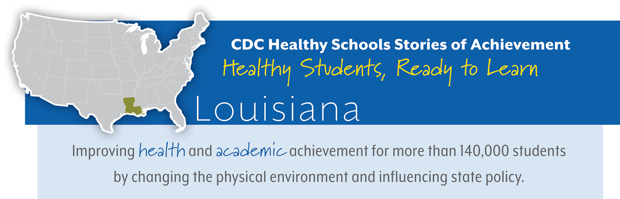 CDC Healthy Schools Stories of Achievement  Healthy Students, Ready to Learn  Louisiana Improving health and academic achievement for more than 140,000 students  by changing the physical environment and influencing state policy. 