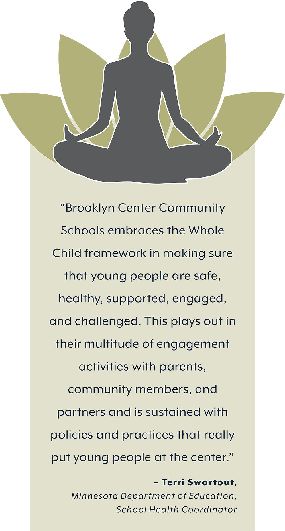 Zen image and quote. “Brooklyn Center Community  Schools embraces the Whole  Child framework in making sure  that young people are safe,  healthy, supported, engaged,  and challenged. This plays out in  their multitude of engagement activities with parents, community members, and  partners and is sustained with  policies and practices that really put young people at the center.”  – Terri Swartout,  Minnesota Department of Education,  School Health Coordinator 