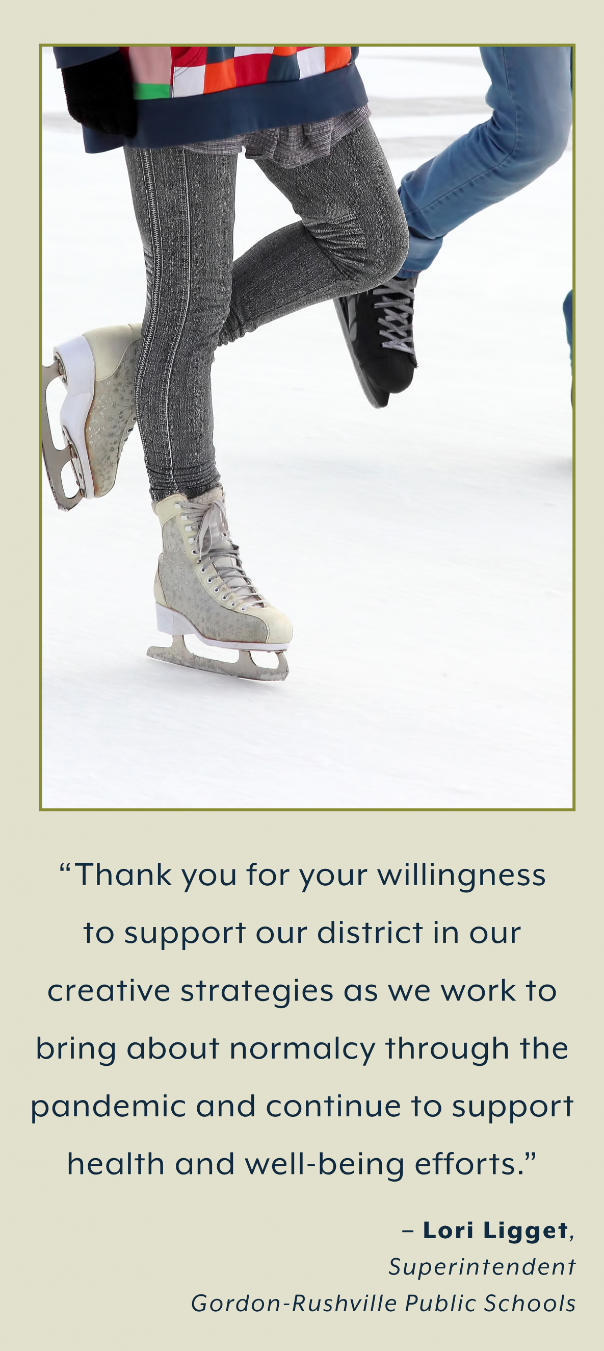 students ice skating and quote. “Thank you for your willingness  to support our district in our  creative strategies as we work to  bring about normalcy through the  pandemic and continue to support  health and well-being efforts.”  – Lori Ligget,  Superintendent  Gordon-Rushville Public Schools